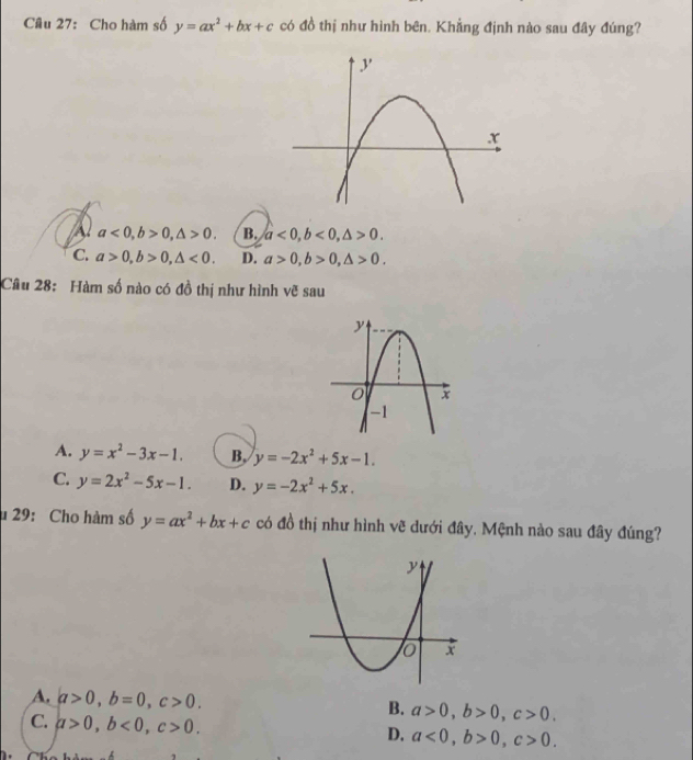 Cho hàm số y=ax^2+bx+c có đồ thị như hình bên. Khẳng định nào sau đây đúng?
a a<0</tex>, b>0, △ >0. B. a<0</tex>, b<0</tex>, △ >0.
C. a>0, b>0, △ <0</tex>. D. a>0, b>0, △ >0. 
Câu 28: Hàm số nào có đồ thị như hình vẽ sau
A. y=x^2-3x-1. B. y=-2x^2+5x-1.
C. y=2x^2-5x-1. D. y=-2x^2+5x. 
* 29: Cho hàm số y=ax^2+bx+c có đồ thị như hình vẽ dưới đây, Mệnh nào sau đây đúng?
A. a>0, b=0, c>0. B. a>0, b>0, c>0.
C. a>0, b<0</tex>, c>0.
D. a<0</tex>, b>0, c>0.