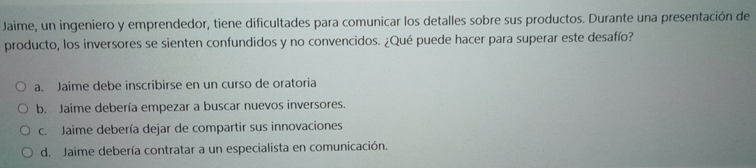 Jaime, un ingeniero y emprendedor, tiene dificultades para comunicar los detalles sobre sus productos. Durante una presentación de
producto, los inversores se sienten confundidos y no convencidos. ¿Qué puede hacer para superar este desafío?
a. Jaime debe inscribirse en un curso de oratoria
b. Jaime debería empezar a buscar nuevos inversores.
c. Jaime debería dejar de compartir sus innovaciones
d. Jaime debería contratar a un especialista en comunicación.