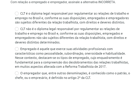 Com relação a empregado e empregador, assinale a alternativa INCORRETA.
CLT é o diploma legal responsável por regulamentar as relações de trabalho e
emprego no Brasil e, conforme as suas disposições, empregados e empregadores
são sujeitos diferentes da relação trabalhista, com direitos e deveres distintos.
CLT não é o diploma legal responsável por regulamentar as relações de
trabalho e emprego no Brasil e, conforme as suas disposições, empregados e
empregadores não são sujeitos diferentes da relação trabalhista, com direitos e
deveres distintos determinados.
Empregado é aquele que exerce suas atividades profissionais com
características como pessoalidade, subordinação, onerosidade e habitualidade.
Nesse contexto, destacam-se os tipos de empregado, cujo enquadramento é
fundamental para a compreensão dos desdobramentos das relações trabalhistas,
em muitos aspectos alterada com a Reforma Trabalhista de 2017.
O empregador que, entre outras denominações, é conhecido como o patrão, o
chefe, ou o empresário, é definido no artigo 2° da CLT.