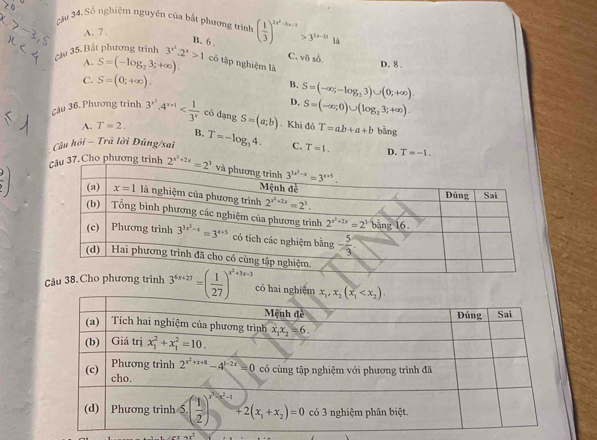 Câu 34.Số nghiệm nguyên của bất phương trình ( 1/3 )^2x^2-3x-7>3^(2x-21) là
A. 7、
B. 6 .
C. vhat oshat o.
Câu 35. Bất phương trình 3^(x^2).2^x>1 có tập nghiệm là
A. S=(-log _23;+∈fty ). D. 8 .
C. S=(0;+∈fty ). B. S=(-∈fty ;-log _23)∪ (0;+∈fty ).
D. S=(-∈fty ;0)∪ (log _23;+∈fty ).
Câu 36. Phương trình 3^(x^2).4^(x+1) có dạng S=(a;b). Khi đó T=a.b+a+b bằng
A. T=2.
B.
Câu hỏi - Trã lời Đúng/sai T=-log _34. C. T=1.
D. T=-1..Cho phương t
 2/? )
Câu 3^(6x+27)=( 1/27 )^x^2+3x-3 có hai n
x^2