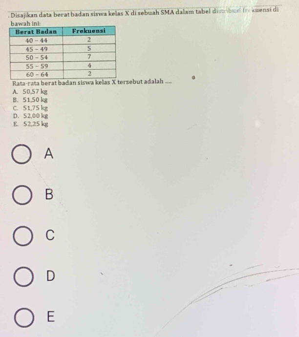 Disajikan data berat badan siswa kelas X di sebuah SMA dalam tabel distábusi frokuensi di
:
Rata-rata berat badan siswa kelas X tersebut adalah ....
A. 50,57 kg
B. 51,50 kg
C. 51,75 kg
D. 52,00 kg
E. 52,25 kg
A
B
C
D
E