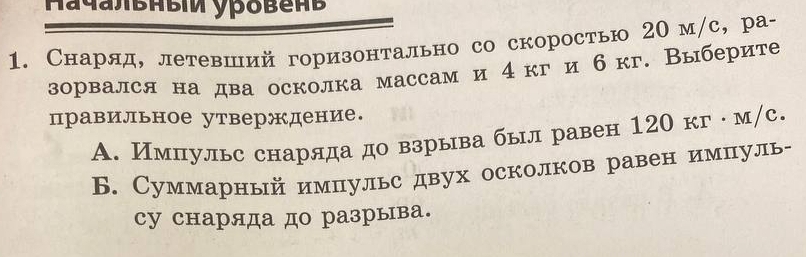 Снаряд, летевший горизонтально со скоростью 20м /с, ра-
зорвался на два осколка массам и 4кг и бкг. Выберите
правильное утверждение.
A. Импульс снаряда до взрыва был равен 120 кг ·м/с.
Б. Суммарный импульс двух осколков равен импуль-
су снаряда до разрыва.