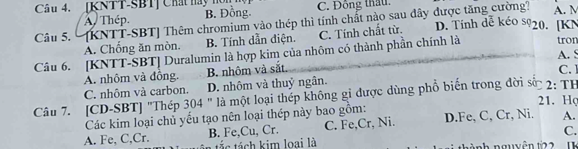 [KNTT-SBT] Chất hay nòn
B. Đồng. C. Đông thầu.
A. M
Câu 5. [KNTT-SBT ] Thêm chromium vào thép thì tính chất nào sau đây được tăng cường? A. Thép. D. Tính dễ kéo sỹ20. [ KN
A. Chống ăn mòn. B. Tính dẫn điện. C. Tính chất từ.
Câu 6. [KNTT-SBT] Duralumin là hợp kim của nhôm có thành phần chính là
tron
A. S
A. nhôm và đồng. B. nhôm và sắt. C. ]
C. nhôm và carbon. D. nhôm và thuỷ ngân.
Câu 7. [CD-SBT] "Thép 304 " là một loại thép không gi được dùng phổ biến trong đời số 2: TH
21. Họ
Các kim loại chủ yếu tạo nên loại thép này bao gồm:
A. Fe, C,Cr. B. Fe,Cu, Cr. C. Fe,Cr, Ni. D.Fe, C, Cr, Ni. A.
C.
tác tách kim loai là nh nguyên t