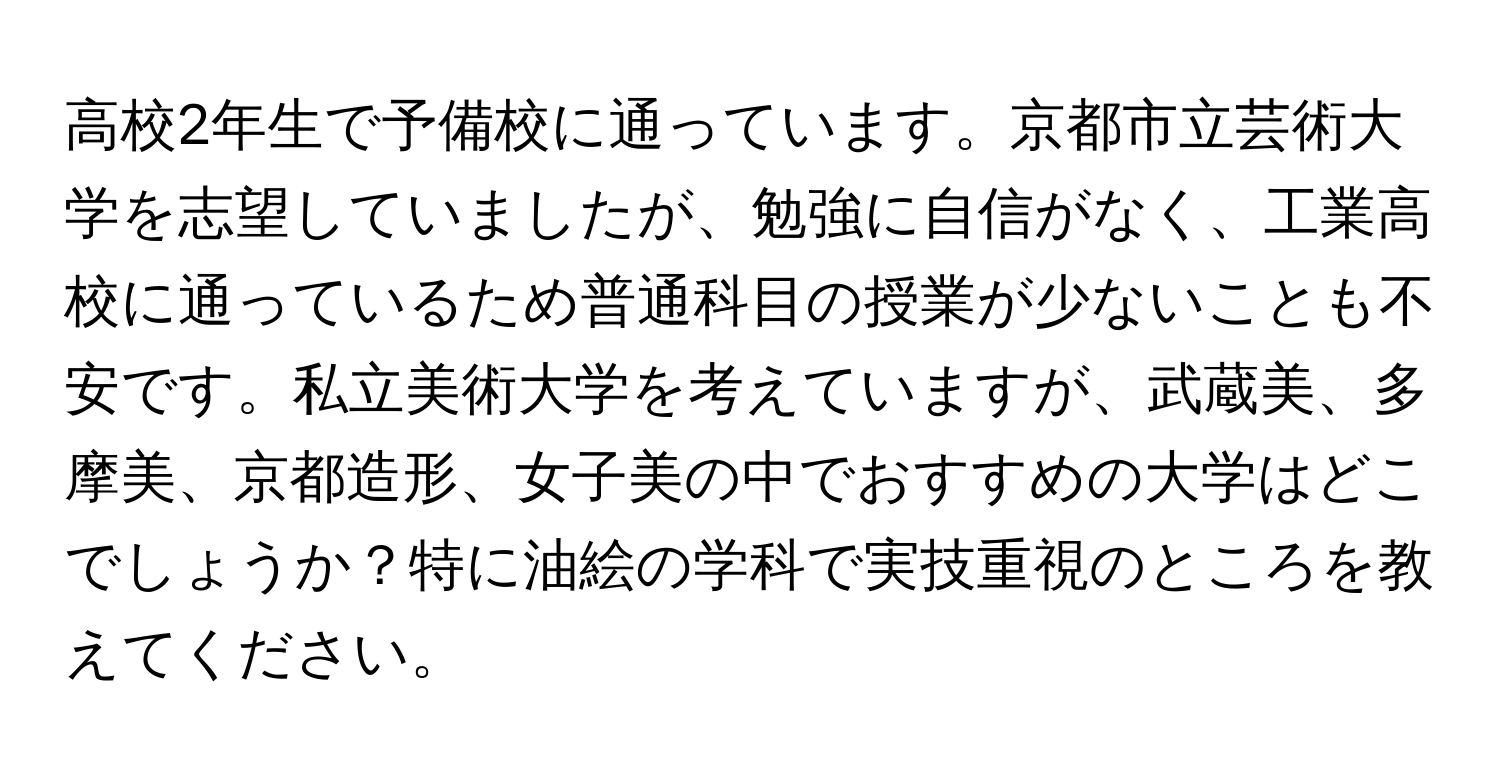 高校2年生で予備校に通っています。京都市立芸術大学を志望していましたが、勉強に自信がなく、工業高校に通っているため普通科目の授業が少ないことも不安です。私立美術大学を考えていますが、武蔵美、多摩美、京都造形、女子美の中でおすすめの大学はどこでしょうか？特に油絵の学科で実技重視のところを教えてください。