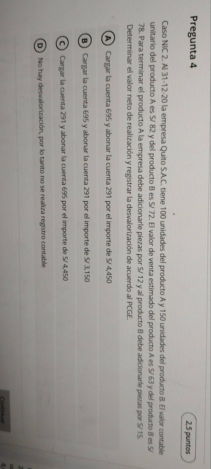 Pregunta 4
2,5 puntos
Caso NIC 2. Al 31-12-20 la empresa Quito S.A.C. tiene 100 unidades del producto A y 150 unidades del producto B. El valor contable
unitario del producto A es S/ 82 y del producto B es S/ 72. El valor de venta estimado del producto A es S/ 63 y del producto B es S/
78. Para terminar el producto A la empresa debe adicionarle piezas por S/ 12 y al producto B debe adicionarle piezas por S/ 15.
Determinar el valor neto de realización y registrar la desvalorización de acuerdo al PCGE.
A Cargar la cuenta 695 y abonar la cuenta 291 por el importe de S/ 4,450
BCargar la cuenta 695 y abonar la cuenta 291 por el importe de S/ 3,150
C) Cargar la cuenta 291 y abonar la cuenta 695 por el importe de S/ 4,450
(D) No hay desvalorización, por lo tanto no se realiza registro contable
C
Continuar 4,