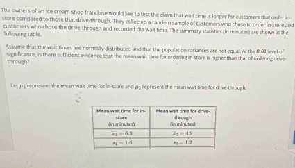 The owners of an ice cream shop franchise would like to test the claim that wait time is longer for customers that order in-
store compared to those that drive-through. They collected a random sample of customers who chose to order in-store and
customers who chose the drive-through and recorded the wait time. The summary statistics (in minutes) are shown in the
following table.
Assume that the wait times are normally distributed and that the population variances are not equal. At the 0.01 level of
significance, is there sufficient evidence that the mean wait time for ordering in-store is higher than that of ordering drive
through?
Let μy represent the mean wait time for in-store and μ3 represent the mean wait time for drive-through.