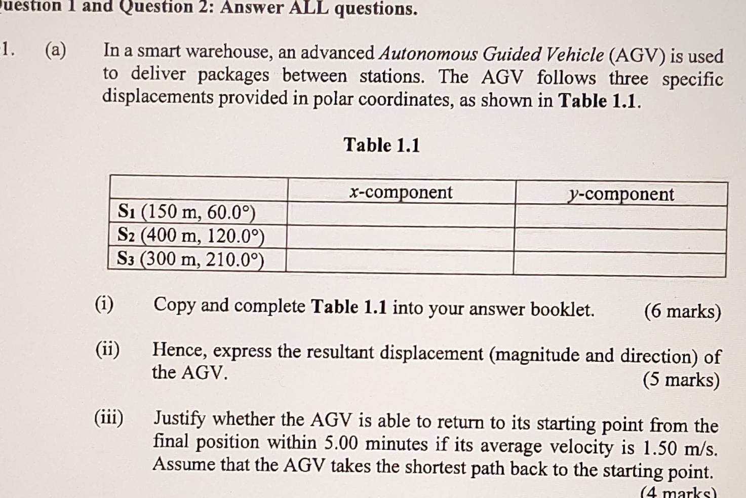 and Question 2: Answer ALL questions.
1. (a) In a smart warehouse, an advanced Autonomous Guided Vehicle (AGV) is used
to deliver packages between stations. The AGV follows three specific
displacements provided in polar coordinates, as shown in Table 1.1.
Table 1.1
(i) Copy and complete Table 1.1 into your answer booklet. (6 marks)
(ii) Hence, express the resultant displacement (magnitude and direction) of
the AGV. (5 marks)
(iii) Justify whether the AGV is able to return to its starting point from the
final position within 5.00 minutes if its average velocity is 1.50 m/s.
Assume that the AGV takes the shortest path back to the starting point.
(4 marks)