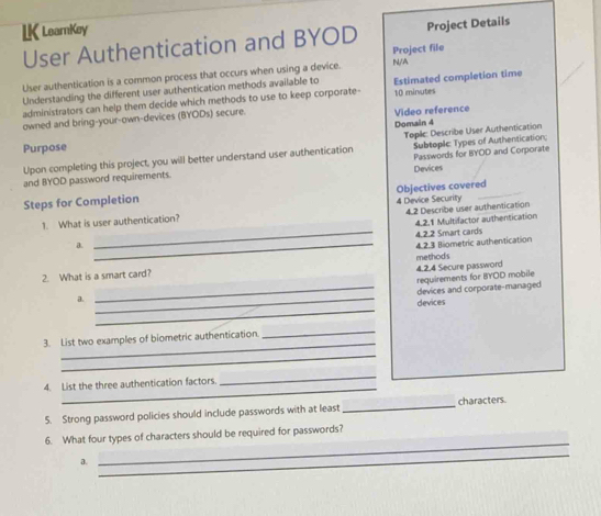 LK LearnKey 
User Authentication and BYOD Project Details 
Project file 
User authentication is a common process that occurs when using a device. N/A 
administrators can help them decide which methods to use to keep corporate- Estimated completion time 
Understanding the different user authentication methods available to 10 minvutes 
owned and bring-your-own-devices (BYODs) secure. 
Video reference 
Purpose Domain 4 
Subtoplc Types of Authentication: 
Upon completing this project, you will better understand user authentication Toplic: Describe User Authentication 
and BYOD password requirements. Devices Passwords for BYOD and Corporate 
Steps for Completion 
4.2 Describe user authentication 
1. What is user authentication? Objectives covered_ 4 Device Security 
_ 
a. _4.2.1 Multifactor authentication 
4.2.3 Biometric authentication 4.2.2 Smart cards 
2. What is a smart card? methods 4,2.4 Secure password 
requirements for BYOD mobile 
_devices and corporate-managed 
_ 
a. _devices 
_ 
3. List two examples of biometric authentication. 
_ 
_ 
_ 
_ 
4. List the three authentication factors 
5. Strong password policies should include passwords with at least_ characters. 
_ 
6. What four types of characters should be required for passwords? 
a. 
_