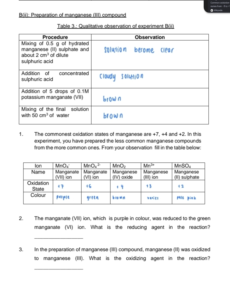 Common oxidation
blates from -3 ly+
@ Wikipeclia
B(ii): Preparation of manganese (III) compound
Table 3.: Qualitative observation of experiment B(ii)
1. The commonest oxidation states of manganese are +7, +4 and +2. In this
experiment, you have prepared the less common manganese compounds
from the more common ones. From your observation fill in the table below:
2. The manganate (VII) ion, which is purple in colour, was reduced to the green
manganate (VI) ion. What is the reducing agent in the reaction?
_
3. In the preparation of manganese (III) compound, manganese (II) was oxidized
to manganese (III). What is the oxidizing agent in the reaction?
_