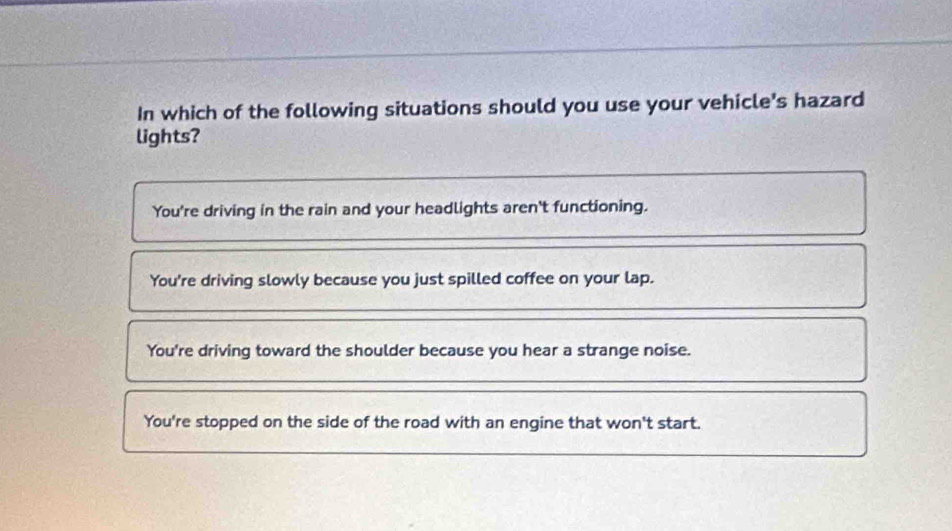 In which of the following situations should you use your vehicle's hazard
lights?
You're driving in the rain and your headlights aren't functioning.
You're driving slowly because you just spilled coffee on your lap.
You're driving toward the shoulder because you hear a strange noise.
You're stopped on the side of the road with an engine that won't start.