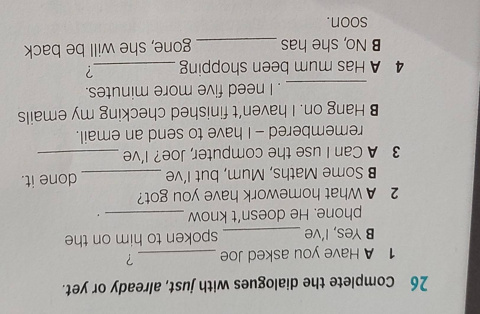 Complete the dialogues with just, already or yet. 
1 A Have you asked Joe_ 
? 
B Yes, I’ve _spoken to him on the 
phone. He doesn’t know_ 
. 
2 A What homework have you got? 
B Some Maths, Mum, but I’ve _done it. 
3 A Can I use the computer, Joe? I’ve_ 
remembered - I have to send an email. 
B Hang on. I haven’t finished checking my emails 
_. I need five more minutes. 
4 A Has mum been shopping_ 
? 
B No, she has_ 
gone, she will be back 
soon.