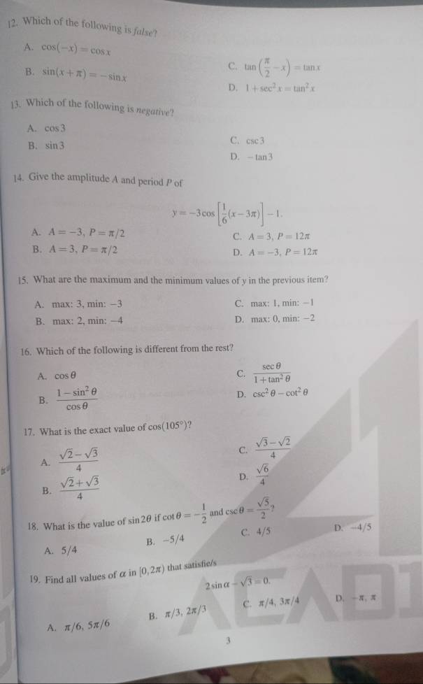 Which of the following is false?
A. cos (-x)=cos x
B. sin (x+π )=-sin x
C. tan ( π /2 -x)=tan x
D. 1+sec^2x=tan^2x
13. Which of the following is negative?
A. cos 3
B. sin 3
C. csc 3
D. -tan 3
14. Give the amplitude A and period P of
y=-3cos [ 1/6 (x-3π )]-1.
A. A=-3,P=π /2 C. A=3,P=12π
B. A=3,P=π /2 A=-3,P=12π
D.
15. What are the maximum and the minimum values of y in the previous item?
A. max: 3, min: −3 C. max: 1, min: −1
B. max: 2, min: −4 D. max: 0, min: ~2
16. Which of the following is different from the rest?
A. cos θ
C.  sec θ /1+tan^2θ  
B.  (1-sin^2θ )/cos θ   D. csc^2θ -cot^2θ
17. What is the exact value of cos (105°)
C.  (sqrt(3)-sqrt(2))/4 
A.
|x°|  (sqrt(2)-sqrt(3))/4 
B.  (sqrt(2)+sqrt(3))/4 
D.  sqrt(6)/4 
18. What is the value of sin 2θ if cot θ =- 1/2  and csc θ = sqrt(5)/2 
C. 4/5 D. -4/5
A. 5/4 B. ~5/4
19. Find all values of αin [0,2π ) that satisfic/s
2sin alpha -sqrt(3)=0.
B. π/3, 2π/3 C. π/4, 3π/4 D. -π、 π
A. π / 6,5π /6
3