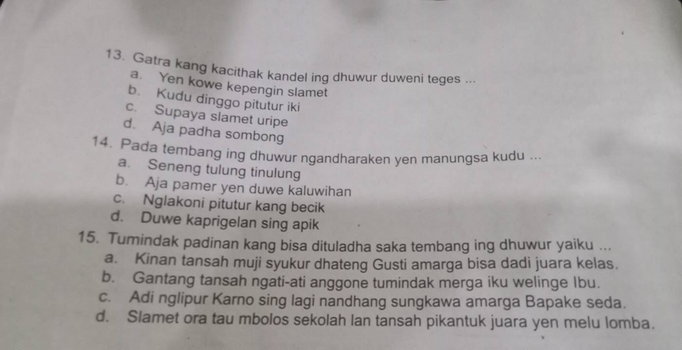 Gatra kang kacithak kandel ing dhuwur duweni teges ...
a. Yen kowe kepengin slamet
b. Kudu dinggo pitutur iki
c. Supaya slamet uripe
d. Aja padha sombong
14. Pada tembang ing dhuwur ngandharaken yen manungsa kudu ...
a. Seneng tulung tinulung
b. Aja pamer yen duwe kaluwihan
c. Nglakoni pitutur kang becik
d. Duwe kaprigelan sing apik
15. Tumindak padinan kang bisa dituladha saka tembang ing dhuwur yaiku ...
a. Kinan tansah muji syukur dhateng Gusti amarga bisa dadi juara kelas.
b. Gantang tansah ngati-ati anggone tumindak merga iku welinge Ibu.
c. Adi nglipur Karno sing lagi nandhang sungkawa amarga Bapake seda.
d. Slamet ora tau mbolos sekolah lan tansah pikantuk juara yen melu lomba.