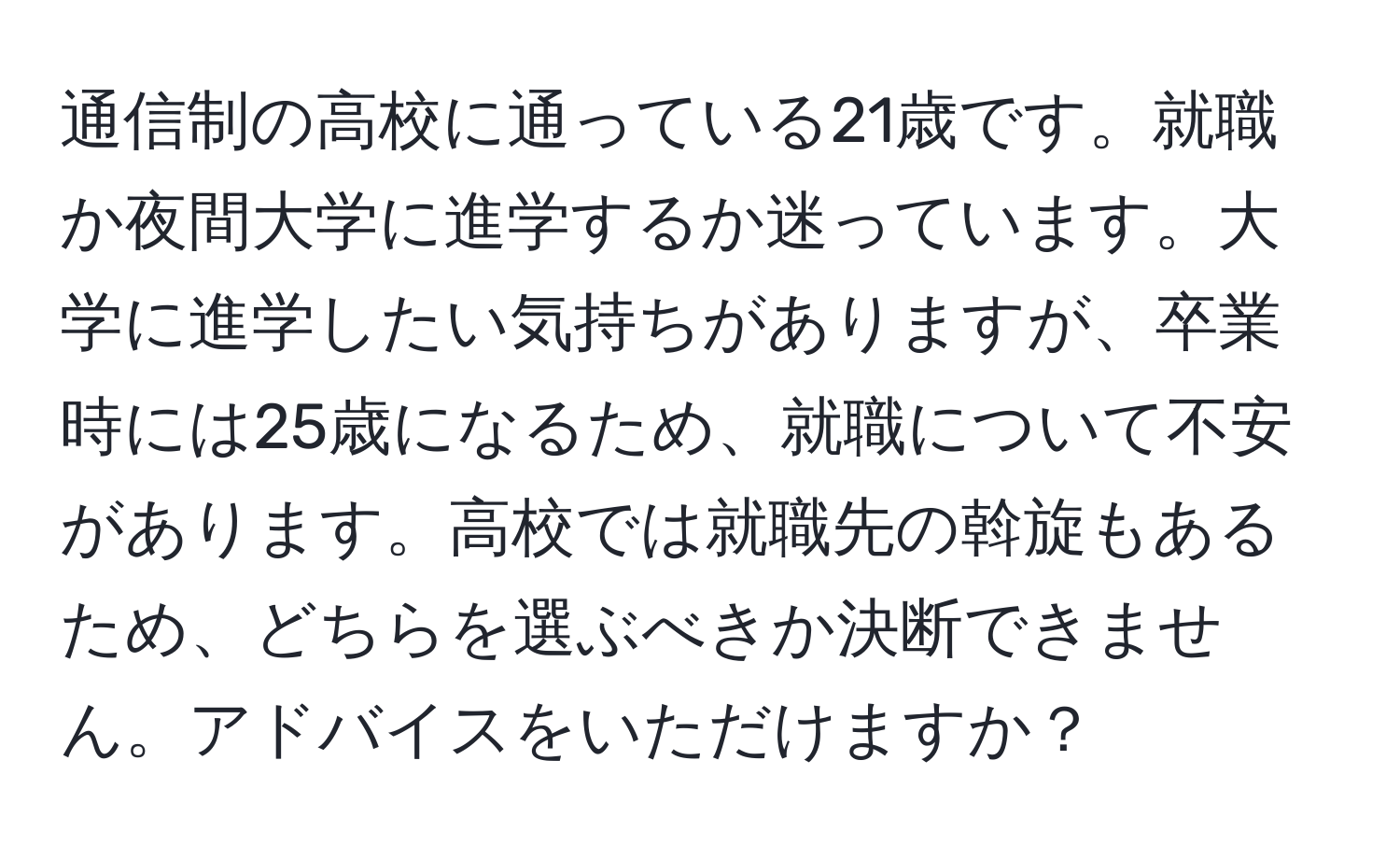 通信制の高校に通っている21歳です。就職か夜間大学に進学するか迷っています。大学に進学したい気持ちがありますが、卒業時には25歳になるため、就職について不安があります。高校では就職先の斡旋もあるため、どちらを選ぶべきか決断できません。アドバイスをいただけますか？