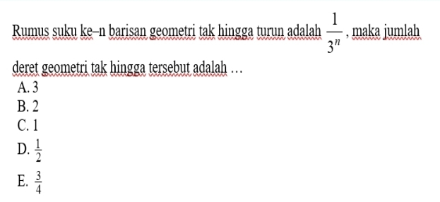 Rumus suku ke-n barisan geometri tak hingga turun adalah  1/3^n  , maka jumlah
deret geometri tak hingga tersebut adalah …
A. 3
B. 2
C. 1
D.  1/2 
E.  3/4 