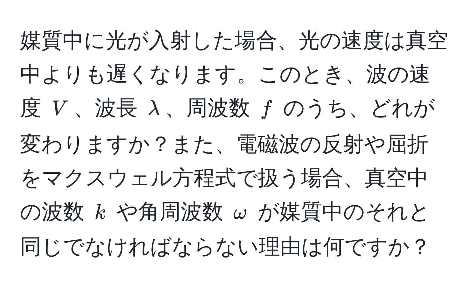 媒質中に光が入射した場合、光の速度は真空中よりも遅くなります。このとき、波の速度 $V$、波長 $lambda$、周波数 $f$ のうち、どれが変わりますか？また、電磁波の反射や屈折をマクスウェル方程式で扱う場合、真空中の波数 $k$ や角周波数 $omega$ が媒質中のそれと同じでなければならない理由は何ですか？