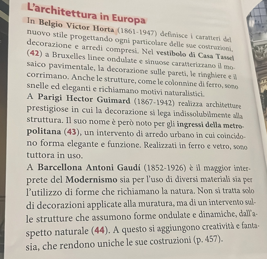 L’architettura in Europa 
In Belgio Victor Horta (1861-1947) definisce i caratteri del 
nuovo stile progettando ogni particolare delle sue costruzioni, 
decorazione e arredi compresi. Nel vestibolo di Casa Tassel 
(42) a Bruxelles linee ondulate e sinuose caratterizzano il mo- 
saico pavimentale, la decorazione sulle pareti, le ringhiere e il 
corrimano. Anche le strutture, come le colonnine di ferro, sono 
snelle ed eleganti e richiamano motivi naturalistici. 
A Parigi Hector Guimard (1867-1942) realizza architetture 
prestigiose in cui la decorazione si lega indissolubilmente alla 
struttura. Il suo nome è però noto per gli ingressi della metro- 
politana (43), un intervento di arredo urbano in cui coincido- 
no forma elegante e funzione. Realizzati in ferro e vetro, sono 
tuttora in uso. 
A Barcellona Antoni Gaudí (1852-1926) è il maggior inter- 
prete del Modernismo sia per l’uso di diversi materiali sia per 
l’utilizzo di forme che richiamano la natura. Non si tratta solo 
di decorazioni applicate alla muratura, ma di un intervento sul- 
le strutture che assumono forme ondulate e dinamiche, dall’a- 
spetto naturale (44). A questo si aggiungono creatività e fanta- 
sia, che rendono uniche le sue costruzioni (p. 457).