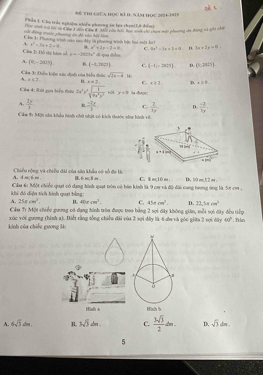 Để thI giữa học Kỉ H1. năm học 2024-2025
Phần I. Câu trắc nghiệm nhiều phương án lựa chọn(2,0 điểm)
Học sinh trả lời từ Câu 1 đến Câu 8, Mỗi cầu hỏi, học sinh chỉ chọn một phương án đủng và ghi chữ
cái đứng trước phương án đỏ vào bài làm
Câu 1: Phương trình nào sau đây là phương trình bậc hai một ẩn?
A. x^2-3x+2=0. B. x^2+2y-2=0. C. 0x^2-5x+3=0 D. 3x+2y=0.
Câu 2: Đồ thị hàm số y=-2025x^2 đi qua điểm:
A. (0;-2025). B. (-1;2025). C. (-1;-2025). D. (1;2025).
Câu 3: Điều kiện xác định của biểu thức sqrt(2x-4) là:
A. x≤ 2.
B. x!= 2. C. x≥ 2. D. x≥ 0.
Câu 4: Rút gọn biểu thức 2x^2y^2sqrt(frac 1)9x^4y^2 với y<0</tex> ta được:
A.  2y/3 .  (-2y)/3 .  2/3y .  (-2)/3y .
B.
C.
D.
Câu 5: Một sân khẩu hình chữ nhật có kích thước như hình vẽ.
Chiều rộng và chiều dài của sân khấu có số đo là:
A. 4 m; 6 m . B. 6 m;8 m . C. 8 m;10 m . D. 10 m;12 m .
Câu 6: Một chiếc quạt có dạng hình quạt tròn có bán kính là 9 cm và độ dài cung tương ứng là 5π cm ,
khi đó diện tích hình quạt bằng:
A. 25π cm^2. B. 40π cm^2. C. 45π cm^2. D. 22,5π cm^2
Câu 7:M ột chiếc gương có dạng hình tròn được treo bằng 2 sợi dây không giãn, mỗi sợi dây đều tiếp
xúc với gương (hình a). Biết rằng tổng chiều dài của 2 sợi dây là 6 dm và góc giữa 2 sợi dây 60°. Bán
kính của chiếc gương là:
Hình a Hình b
A. 6sqrt(3)dm. B. 3sqrt(3)dm. C.  3sqrt(3)/2 dm. D. sqrt(3)dm.
5