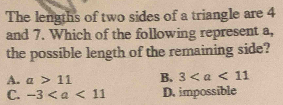 The lengths of two sides of a triangle are 4
and 7. Which of the following represent a,
the possible length of the remaining side?
A. a>11 B. 3
C. -3 D. impossible