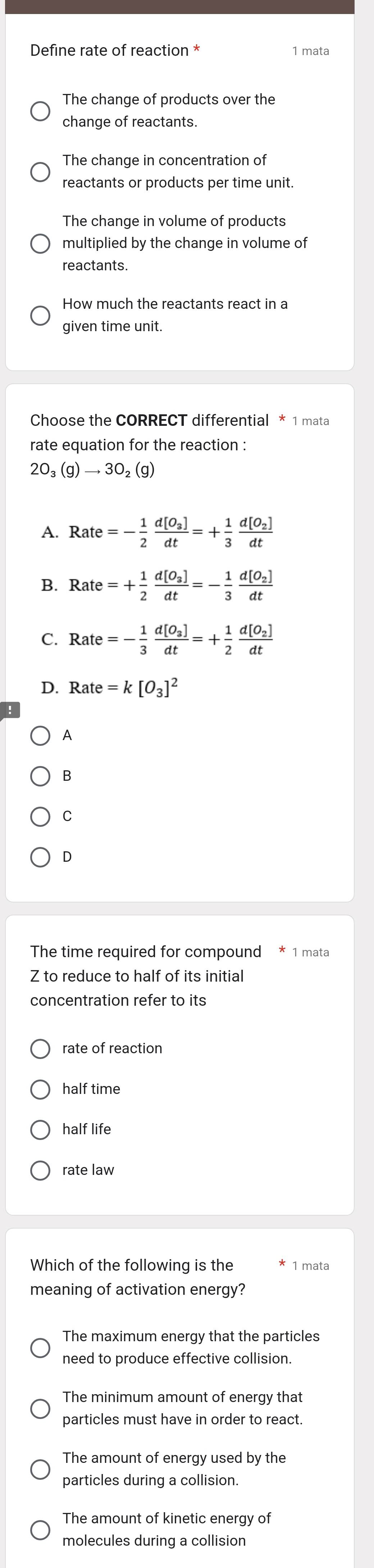 Define rate of reaction * 1 mata
The change of products over the
change of reactants.
The change in concentration of
reactants or products per time unit.
The change in volume of products
multiplied by the change in volume of
reactants.
How much the reactants react in a
given time unit.
Choose the CORRECT differential * 1 mata
rate equation for the reaction :
2O_3(g)to 3O_2(g)
A. Rate=- 1/2 frac d[O_3]dt=+ 1/3 frac d[O_2]dt
B. Rate=+ 1/2 frac d[O_3]dt=- 1/3 frac d[O_2]dt
C. Rate=- 1/3 frac d[O_3]dt=+ 1/2 frac d[O_2]dt
D. Rate=k[O_3]^2
A
B
C
D
The time required for compound * 1 mata
Z to reduce to half of its initial
concentration refer to its
rate of reaction
half time
half life
rate law
Which of the following is the 1 mata
meaning of activation energy?
The maximum energy that the particles
need to produce effective collision.
The minimum amount of energy that
particles must have in order to react.
The amount of energy used by the
particles during a collision.
The amount of kinetic energy of
molecules during a collision