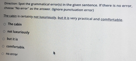 Direction: Spot the grammatical error(s) in the given sentence. If there is no error,
choose "No error" as the answer. (Ignore punctuation error)
The cabin is certainly not luxuriously, but it is very practical and comfortable.
The cabin
not luxuriously
but it is
comfortable.
no error