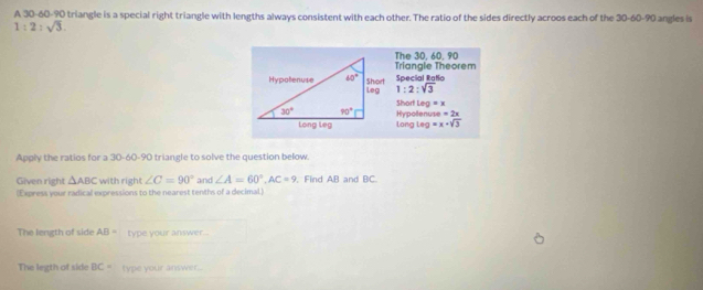 A 30-60-90 triangle is a special right triangle with lengths always consistent with each other. The ratio of the sides directly acroos each of the 30-60-90 angles is
1:2:sqrt(3).
The 30. 60. 90
Triangle Theorem
Special Ratio
1:2:sqrt(3)
Short eg=x
Hypolenuse =2x
long leg =x+sqrt(3)
Apply the ratios for a 30-60-90 triangle to solve the question below.
Given right △ ABC with right ∠ C=90° and ∠ A=60°,AC=9. Find AB and BC.
(Express your radical expressions to the nearest tenths of a decimal.)
The length of side AB= type your answer...
The legth of side BC= type your answer...