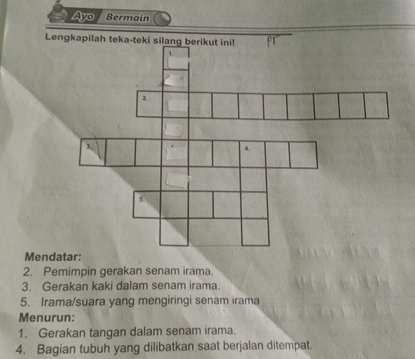 Ayo Bermain 
Lengkapilah teka-teki silang berikut ini! 
1. 
2. 
3, 
4. 
5. 
Mendatar: 
2. Pemimpin gerakan senam irama. 
3. Gerakan kaki dalam senam irama. 
5. Irama/suara yang mengiringi senam irama 
Menurun: 
1. Gerakan tangan dalam senam irama. 
4. Bagian tubuh yang dilibatkan saat berjalan ditempat.