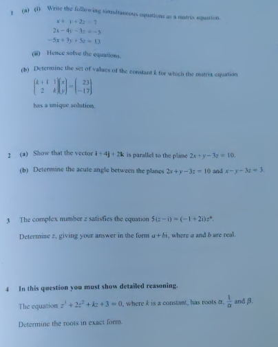 ) (a) (1) Write the following simultaneous equations as a matrix equation.
x+y+2z=7
2x-4y-3z=-5
-5x+3y+5z=13
(ii) Hence solve the equations. 
(h) Determine the set of values of the constant k for which the matrix equation
beginpmatrix k+1&1 2&kendpmatrix beginpmatrix x yendpmatrix =beginpmatrix 23 -17endpmatrix
has a unique solution. 
2 (a) Show that the vector i+4j+2k is parallel to the plane 2x+y-3z=10. 
(b) Determine the acute angle between the planes 2x+y-3z=10 and x-y-3z=3. 
3 The complex number z satisfies the equation 5(z-i)=(-1+2i)z^4. 
Determine 2, giving your answer in the form a+bi , where a and b are real. 
4 In this question you must show detailed reasoning. 
The equation z^3+2z^2+kz+3=0 , where k is a constant, has roots α.  1/alpha   and β. 
Determine the roots in exact form.