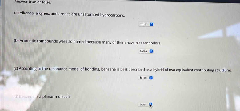 Answer true or false.
(a) Alkenes, alkynes, and arenes are unsaturated hydrocarbons.
true
(b) Aromatic compounds were so named because many of them have pleasant odors.
false
(c) According to the resonance model of bonding, benzene is best described as a hybrid of two equivalent contributing structures.
false
(d) Benzene is a planar molecule.
true