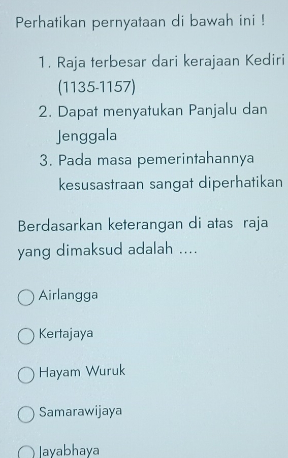 Perhatikan pernyataan di bawah ini !
1. Raja terbesar dari kerajaan Kediri
(1135-1157)
2. Dapat menyatukan Panjalu dan
Jenggala
3. Pada masa pemerintahannya
kesusastraan sangat diperhatikan
Berdasarkan keterangan di atas raja
yang dimaksud adalah ....
Airlangga
Kertajaya
Hayam Wuruk
Samarawijaya
Jayabhaya