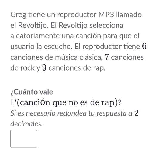 Greg tiene un reproductor MP3 Ilamado 
el Revoltijo. El Revoltijo selecciona 
aleatoriamente una canción para que el 
usuario la escuche. El reproductor tiene 6
canciones de música clásica, 7 canciones 
de rock y 9 canciones de rap. 
¿Cuánto vale 
P(canción que no es de rap)? 
Si es necesario redondea tu respuesta a 2
decimales.