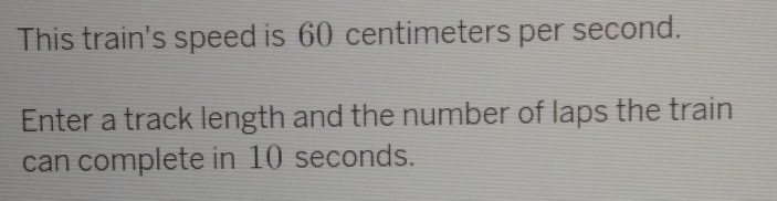 This train's speed is 60 centimeters per second. 
Enter a track length and the number of laps the train 
can complete in 10 seconds.