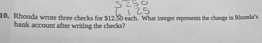 Rhonda wrote three checks for $12.50 each. What integer represents the change in Rhonda’s 
bank account after writing the checks?