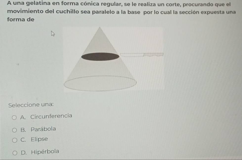 A una gelatina en forma cónica regular, se le realiza un corte, procurando que el
movimiento del cuchillo sea paralelo a la base por lo cual la sección expuesta una
forma de
Seleccione una:
A. Circunferencia
B. Parábola
C. Elipse
D. Hipérbola