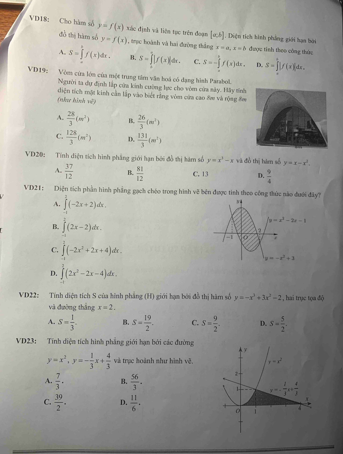 VD18: Cho hàm số y=f(x) xác định và liên tục trên đoạn [a;b]. Diện tích hình phẳng giới hạn bởi
đồ thị hàm số y=f(x) , trục hoành và hai đường thẳng x=a,x=b được tính theo công thức
A. S=∈tlimits _a^(bf(x)dx. B. S=∈tlimits _L^a|f(x)|dx. C. S=-∈tlimits _a^bf(x)dx. D. S=∈tlimits _a^b|f(x)|dx.
VD19: Vòm cửa lớn của một trung tâm văn hoá có dạng hình Parabol.
Người ta dự định lắp cửa kính cường lực cho vòm cửa này. Hãy tính
diện tích mặt kính cần lắp vào biết rằng vòm cửa cao 8m và rộng 8m
(như hình vẽ)
A. frac 28)3(m^2)
B.  26/3 (m^2)
C.  128/3 (m^2)
D.  131/3 (m^2)
VD20: Tính diện tích hình phẳng giới hạn bởi đồ thị hàm số y=x^3-x và đồ thị hàm số y=x-x^2.
B.
A.  37/12   81/12  C. 13 D.  9/4 
VD21: Diện tích phần hình phẳng gạch chéo trong hình vẽ bên được tính theo công thức nào dưới đây?
A. ∈t^2(-2x+2)dx.
B. ∈tlimits _(-1)^2(2x-2)dx.
C. ∈t (-2x^2+2x+4)dx.
y=-x^2+3
D. ∈t _1^(2(2x^2)-2x-4)dx.
VD22: Tính diện tích S của hình phẳng (H) giới hạn bởi đồ thị hàm số y=-x^3+3x^2-2 , hai trục tọa độ
và đường thắng x=2.
A. S= 1/3 . S= 19/2 . S= 9/2 . S= 5/2 .
B.
C.
D.
VD23: Tính diện tích hình phẳng giới hạn bởi các đường
y=x^2,y=- 1/3 x+ 4/3  và trục hoành như hình vẽ.
A.  7/3 .  56/3 .
B.
C.  39/2 .  11/6 .
D.