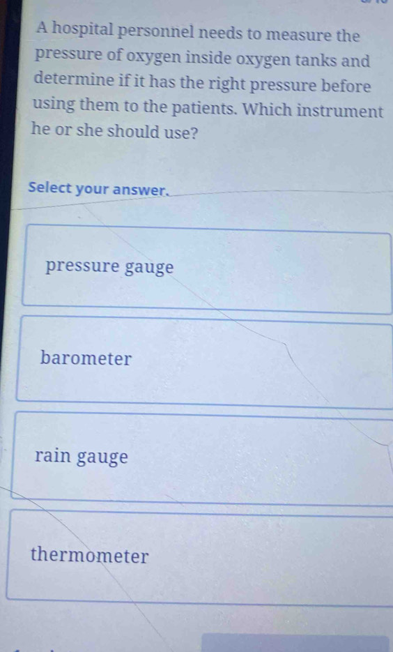 A hospital personnel needs to measure the
pressure of oxygen inside oxygen tanks and
determine if it has the right pressure before
using them to the patients. Which instrument
he or she should use?
Select your answer.
pressure gauge
barometer
rain gauge
thermometer