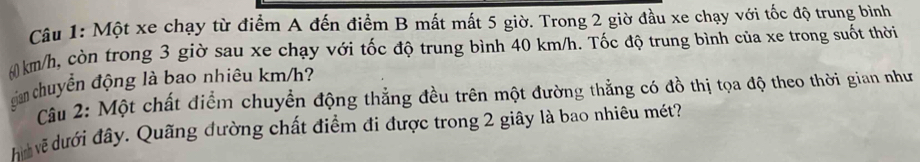 Một xe chạy từ điểm A đến điểm B mất mất 5 giờ. Trong 2 giờ đầu xe chạy với tốc độ trung bình
6km/h, còn trong 3 giờ sau xe chạy với tốc độ trung bình 40 km/h. Tốc độ trung bình của xe trong suốt thời 
gản chuyển động là bao nhiêu km/h? 
Câu 2: Một chất điểm chuyển động thẳng đều trên một đường thẳng có đồ thị tọa độ theo thời gian như 
Him về dưới đây. Quãng đường chất điểm đi được trong 2 giây là bao nhiêu mét?