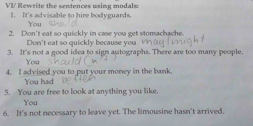 VI/ Rewrite the sentences using modals: 
1. It’s advisable to hire bodyguards. 
You 
2. Don’t eat so quickly in case you get stomachache. 
Don't eat so quickly because you 
3. It’s not a good idea to sign autographs. There are too many people. 
You 
4. I advised you to put your money in the bank. 
You had 
5. You are free to look at anything you like. 
You 
6. It's not necessary to leave yet. The limousine hasn’t arrived.