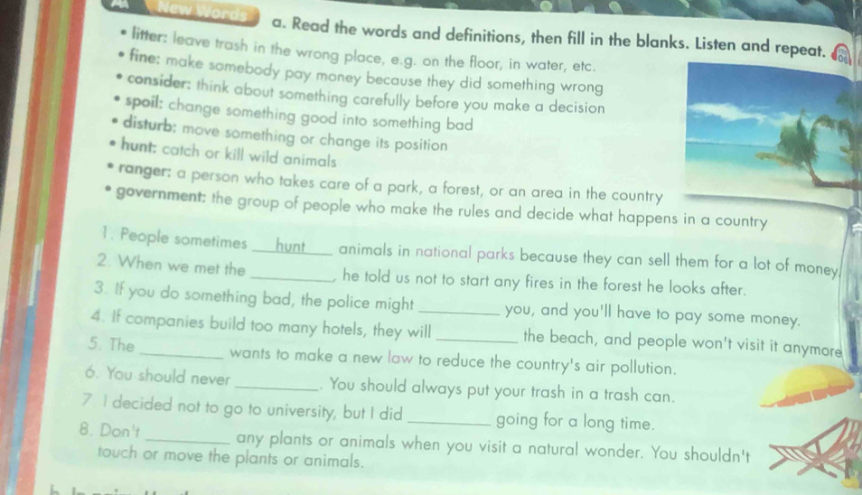 New Words a. Read the words and definitions, then fill in the blanks. Listen and repeat. 
litter: leave trash in the wrong place, e.g. on the floor, in water, etc. 
fine; make somebody pay money because they did something wrong 
consider: think about something carefully before you make a decision 
spoil: change something good into something bad 
disturb; move something or change its position 
hunt: catch or kill wild animals 
ranger: a person who takes care of a park, a forest, or an area in the country 
government; the group of people who make the rules and decide what happens in a country 
1. People sometimes ___ _hunt____ animals in national parks because they can sell them for a lot of money. 
2. When we met the _, he told us not to start any fires in the forest he looks after. 
3. If you do something bad, the police might _you, and you'll have to pay some money. 
4. If companies build too many hotels, they will the beach, and people won't visit it anymore 
5.The_ wants to make a new law to reduce the country's air pollution. 
6. You should never _. You should always put your trash in a trash can. 
7. I decided not to go to university, but I did _going for a long time. 
8. Don't _any plants or animals when you visit a natural wonder. You shouldn't 
touch or move the plants or animals.