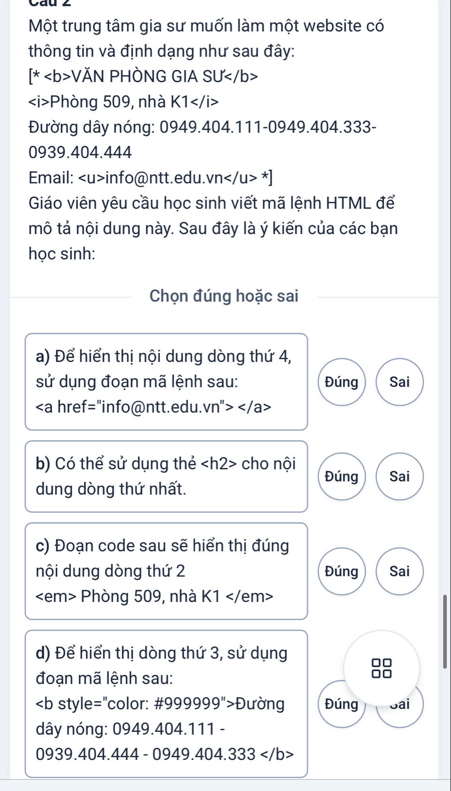 Một trung tâm gia sư muốn làm một website có 
thông tin và định dạng như sau đây:
[*VAN PHÒNG GIA: SU
Phòng 509, nhà K1
Đường dây nóng: 0949.404.111-0949.404.333 - 
0939.404.444 
Email: info@ntt.edu. vn*]
Giáo viên yêu cầu học sinh viết mã lệnh HTML để 
mô tả nội dung này. Sau đây là ý kiến của các bạn 
học sinh: 
Chọn đúng hoặc sai 
a) Để hiển thị nội dung dòng thứ 4, 
sử dụng đoạn mã lệnh sau: Đúng Sai

b) Có thể sử dụng thẻ cho nội 
Đúng Sai 
dung dòng thứ nhất. 
c) Đoạn code sau sẽ hiển thị đúng 
nội dung dòng thứ 2 Đúng Sai
Phòng 509, nhà K1
d) Để hiển thị dòng thứ 3, sử dụng 
đoạn mã lệnh sau: