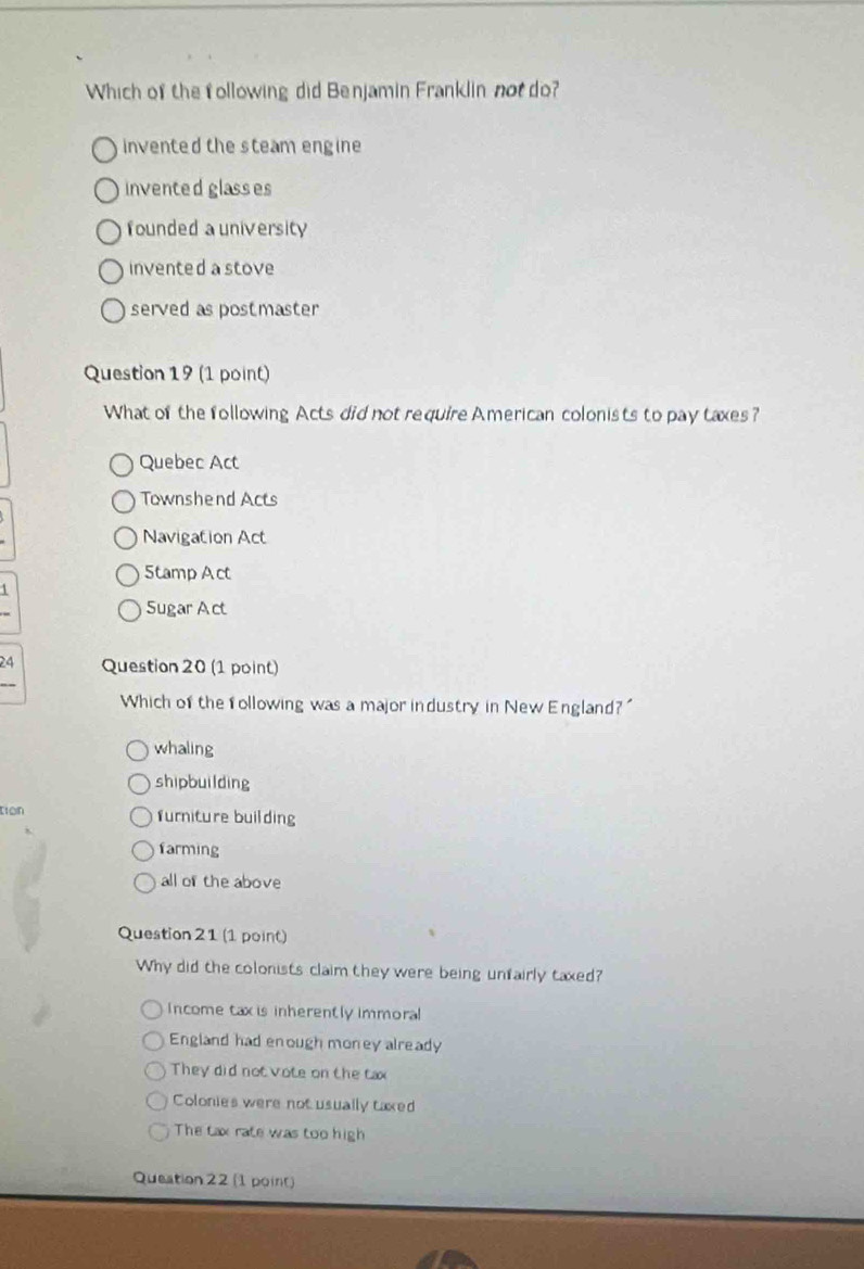 Which of the following did Benjamin Franklin not do?
invented the steam engine
inventedglasses
founded a university
invented a stove
served as postmaster
Question 19 (1 point)
What of the following Acts did not require American colonists to pay taxes?
Quebec Act
Townshend Acts
Navigation Act
5tamp Act
1
Sugar Act
24 Question 20 (1 point)
Which of the following was a major industry in New England?
whaling
shipbuilding
tion furniture building
farming
all of the above
Question 21 (1 point)
Why did the colonists claim they were being unfairly taxed?
Income tax is inherently immoral
England had enough money already
They did not vote on the tax
Colonies were not usually taxed
The tax rate was too high
Queation 22 (1 point)