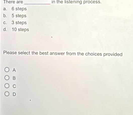 There are_ in the listening process.
a. 6 steps
b. 5 steps
c. 3 steps
d. 10 steps
Please select the best answer from the choices provided
A
B
C
D