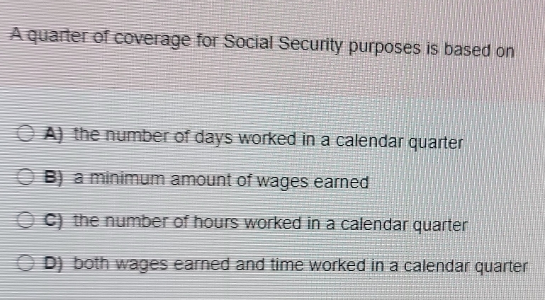 A quarter of coverage for Social Security purposes is based on
A) the number of days worked in a calendar quarter
B) a minimum amount of wages earned
C) the number of hours worked in a calendar quarter
D) both wages earned and time worked in a calendar quarter