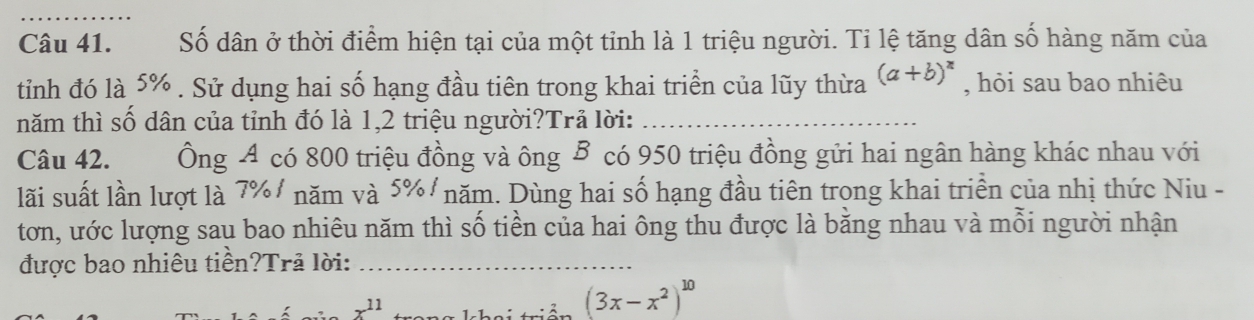 Số dân ở thời điểm hiện tại của một tỉnh là 1 triệu người. Tỉ lệ tăng dân số hàng năm của 
tỉnh đó là 5%. Sử dụng hai số hạng đầu tiên trong khai triển của lũy thừa (a+b)^x , hỏi sau bao nhiêu 
năm thì số dân của tỉnh đó là 1, 2 triệu người?Trả lời:_ 
Câu 42. Ông A có 800 triệu đồng và ông B có 950 triệu đồng gửi hai ngân hàng khác nhau với 
lãi suất lần lượt là 7% / năm và 5% / năm. Dùng hai số hạng đầu tiên trong khai triền của nhị thức Niu - 
tơn, ước lượng sau bao nhiêu năm thì số tiền của hai ông thu được là bằng nhau và mỗi người nhận 
được bao nhiêu tiền?Trã lời:_
x^(11)
(3x-x^2)^10