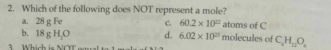 Which of the following does NOT represent a mole?
a. 28 g Fe C. 60.2* 10^(22) atoms of C
b. 18gH_2O d. 6.02* 10^(23) molecules of C_6H_12O_6
3 Which is NOT equal to 1