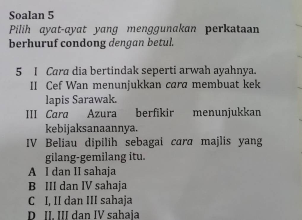 Soalan 5
Pilih ayat-ayat yang menggunakan perkataan
berhuruf condong dengan betul.
5 I Cara dia bertindak seperti arwah ayahnya.
II Cef Wan menunjukkan cara membuat kek
lapis Sarawak.
III Cara Azura berfikir menunjukkan
kebijaksanaannya.
IV Beliau dipilih sebagai cara majlis yang
gilang-gemilang itu.
A I dan II sahaja
B III dan IV sahaja
C I, II dan III sahaja
D II. III dan IV sahaja