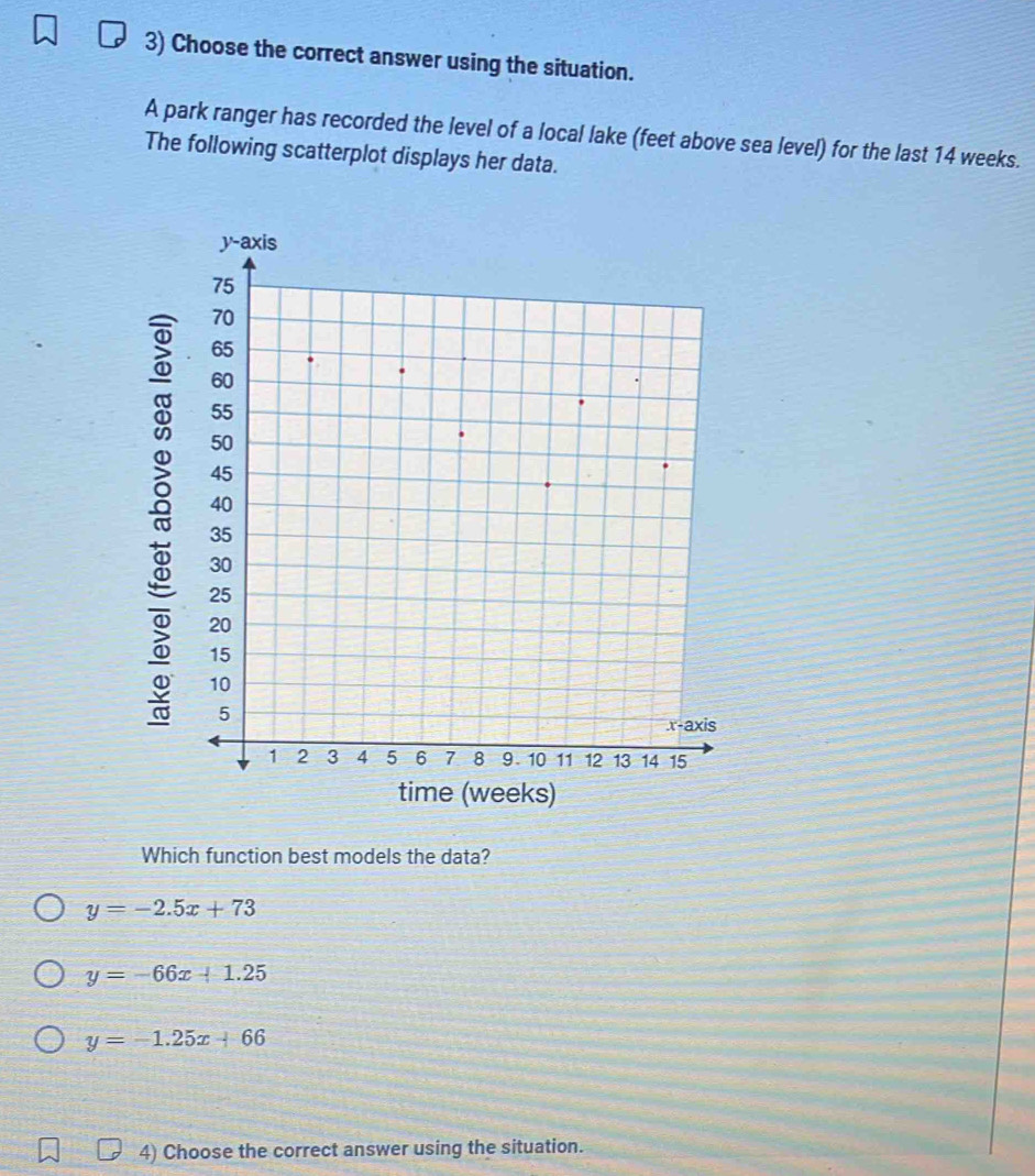 Choose the correct answer using the situation.
A park ranger has recorded the level of a local lake (feet above sea level) for the last 14 weeks.
The following scatterplot displays her data.
Which function best models the data?
y=-2.5x+73
y=-66x+1.25
y=-1.25x+66
4) Choose the correct answer using the situation.