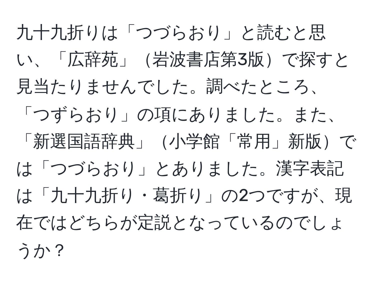 九十九折りは「つづらおり」と読むと思い、「広辞苑」岩波書店第3版で探すと見当たりませんでした。調べたところ、「つずらおり」の項にありました。また、「新選国語辞典」小学館「常用」新版では「つづらおり」とありました。漢字表記は「九十九折り・葛折り」の2つですが、現在ではどちらが定説となっているのでしょうか？