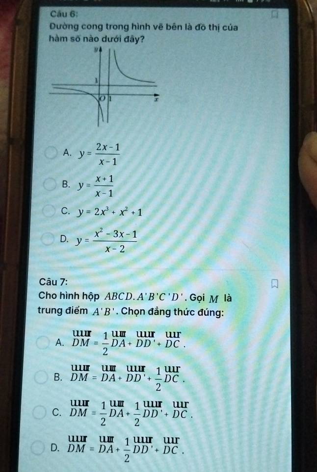 Dường cong trong hình vẽ bên là đồ thị của
hàm số nào dưới đây?
A. y= (2x-1)/x-1 
B. y= (x+1)/x-1 
C. y=2x^3+x^2+1
D. y= (x^2-3x-1)/x-2 
Câu 7:
Cho hình hộp ABCD. A'B'C'D'. Gọi M là
trung điểm A'B'. Chọn đẳng thức đúng:
A. beginarrayr uur DMendarray = 1/2 beginarrayr um DA+DD'+DC.endarray
B. beginarrayr uuurDM= um/DA + uur/DD' + 1/2  uur/DC .
C. beginarrayr uur DMendarray = 1/2 beginarrayr uur DAendarray + 1/2 beginarrayr uur DDendarray beginarrayr uur +DCendarray
D. beginarrayr uur DM=DAendarray + uur/2 Du 1/2 beginarrayr uur DD'+DC.endarray