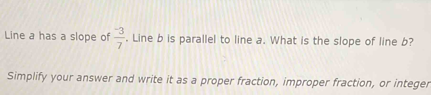 Line a has a slope of frac ^-37. Line b is parallel to line a. What is the slope of line b? 
Simplify your answer and write it as a proper fraction, improper fraction, or integer